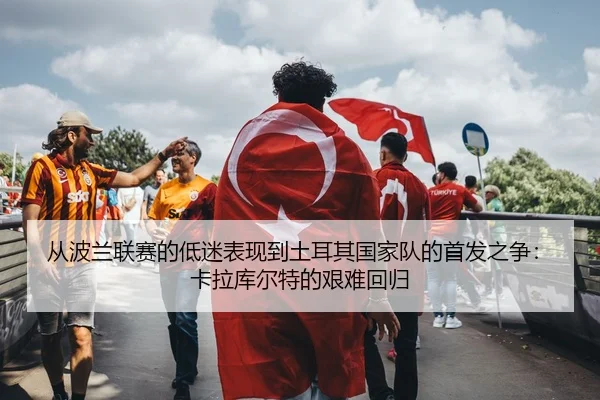 cong-bo-lan-lian-sai-de-di-mi-biao-xian-dao-tu-er-qi-guo-jia-dui-de-shou-fa-zhi-zheng-ka-la-ku-er-te-de-jian-nan-hui-gui-2-986.jpg